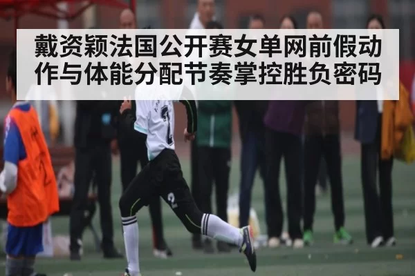 戴资颖法国公开赛女单网前假动作与体能分配节奏掌控胜负密码