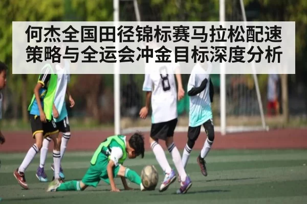 何杰全国田径锦标赛马拉松配速策略与全运会冲金目标深度分析
